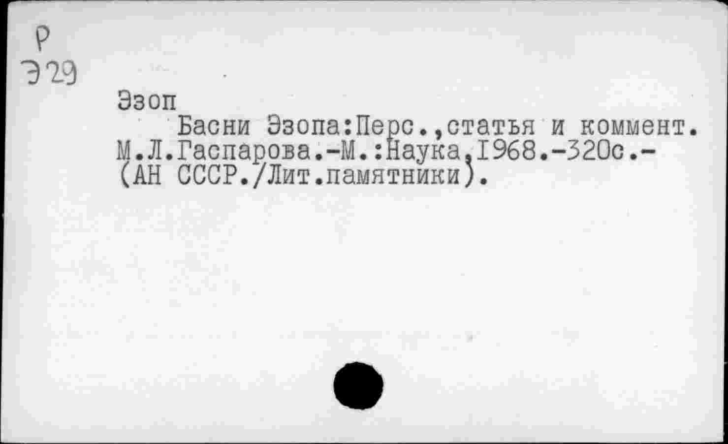 ﻿р
Э29
Эзоп
Басни Эзопа:Перс.,статья и коммент. М.Л.Гаспарова.-М.:Наука.1968.-320с.-(АН СССР./Лит.памятники).